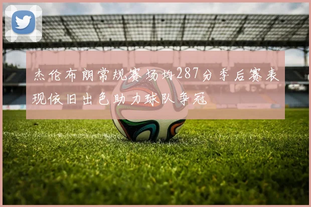 杰伦布朗常规赛场均287分季后赛表现依旧出色助力球队争冠