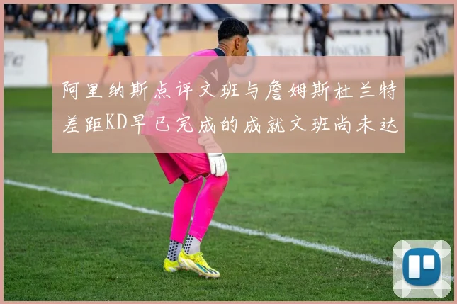 阿里纳斯点评文班与詹姆斯杜兰特差距KD早已完成的成就文班尚未达到
