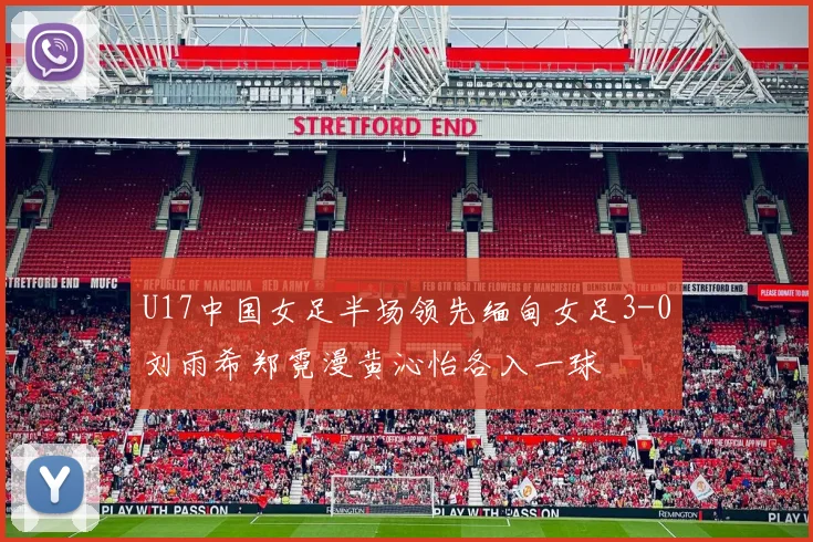 U17中国女足半场领先缅甸女足3-0刘雨希郑霓漫黄沁怡各入一球