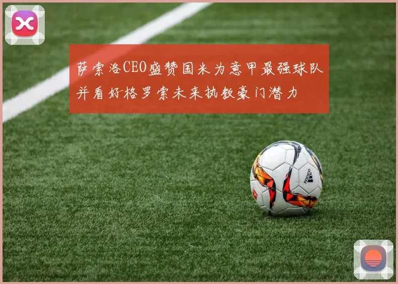 萨索洛CEO盛赞国米为意甲最强球队并看好格罗索未来执教豪门潜力