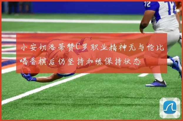 小安切洛蒂赞C罗职业精神无与伦比喝香槟后仍坚持加练保持状态