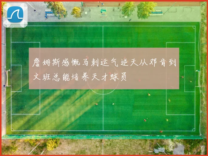 詹姆斯感慨马刺运气逆天从邓肯到文班总能培养天才球员