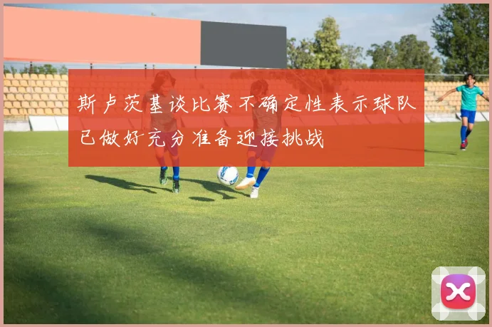 斯卢茨基谈比赛不确定性表示球队已做好充分准备迎接挑战