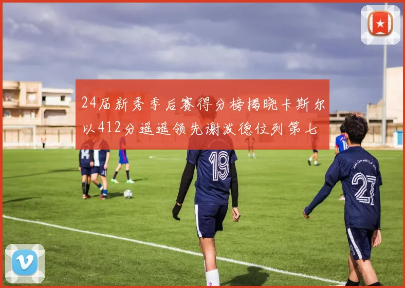 24届新秀季后赛得分榜揭晓卡斯尔以412分遥遥领先谢泼德位列第七