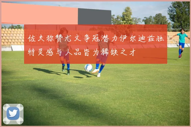 佐夫称赞尤文争冠潜力伊尔迪兹独特灵感与人品皆为稀缺之才