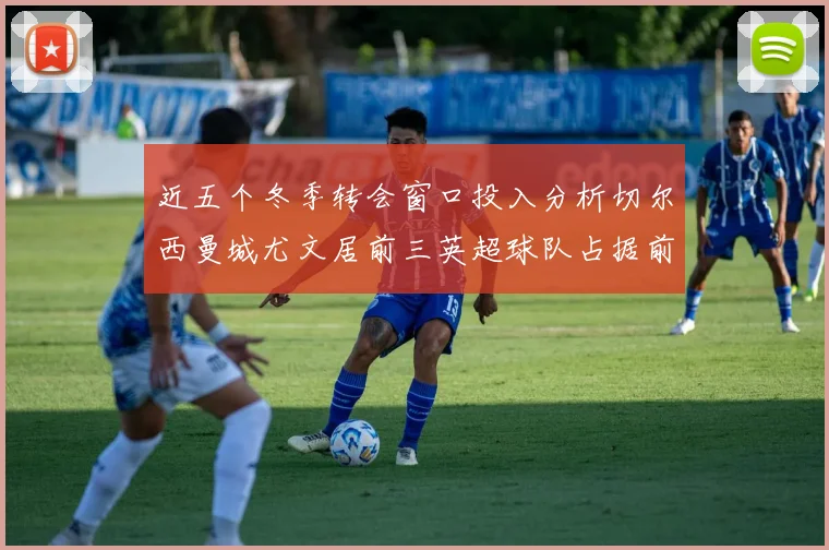 近五个冬季转会窗口投入分析切尔西曼城尤文居前三英超球队占据前十五名中的七席