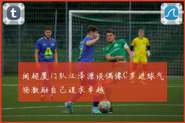 闽超厦门队江泽源谈偶像C罗进球气场激励自己追求卓越