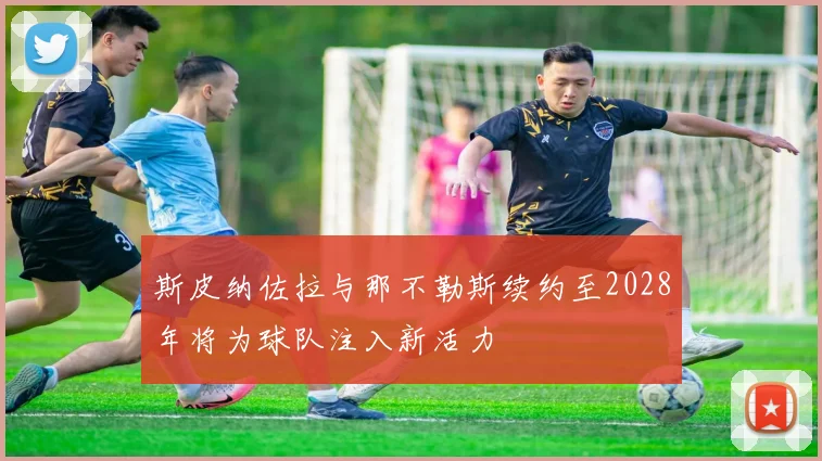 斯皮纳佐拉与那不勒斯续约至2028年将为球队注入新活力