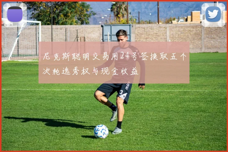 尼克斯聪明交易用24号签换取五个次轮选秀权与现金收益