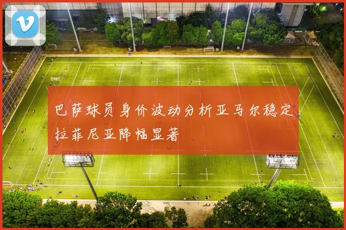 巴萨球员身价波动分析亚马尔稳定拉菲尼亚降幅显著