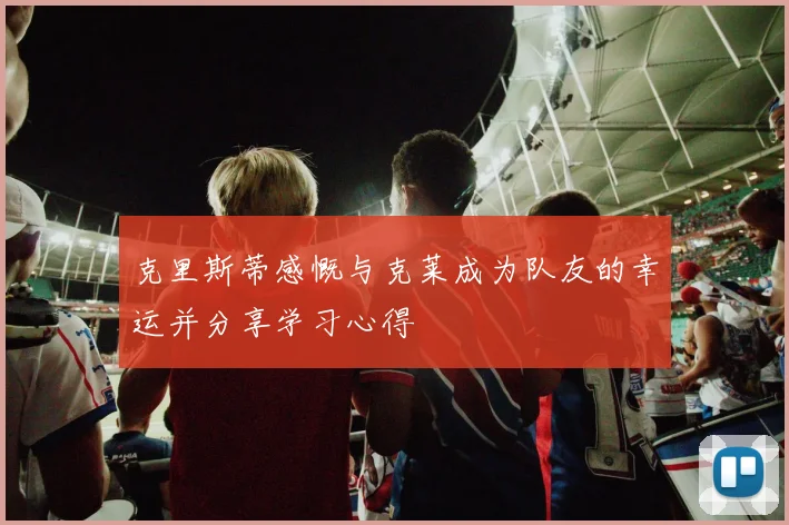 克里斯蒂感慨与克莱成为队友的幸运并分享学习心得