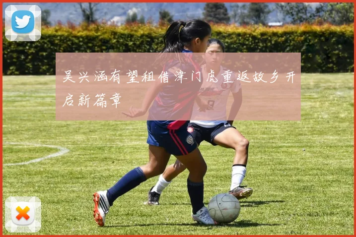 吴兴涵有望租借津门虎重返故乡开启新篇章