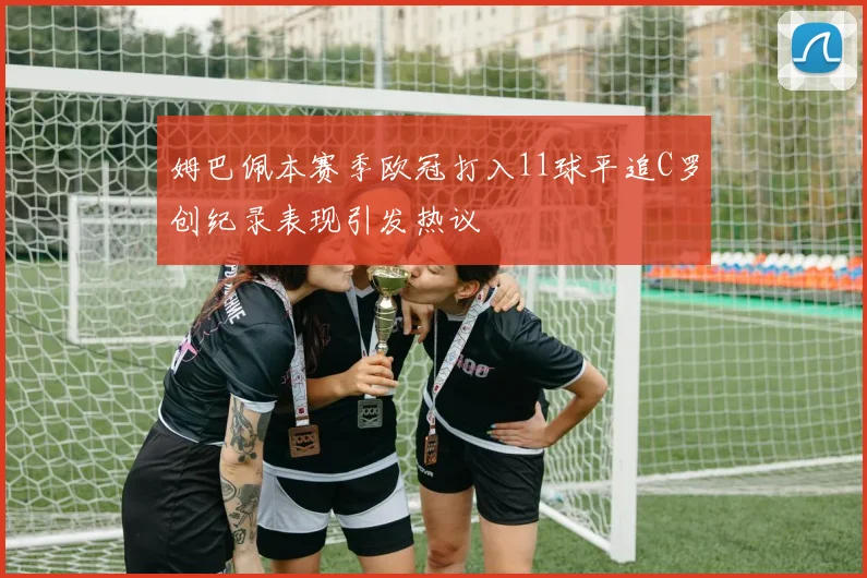 姆巴佩本赛季欧冠打入11球平追C罗创纪录表现引发热议